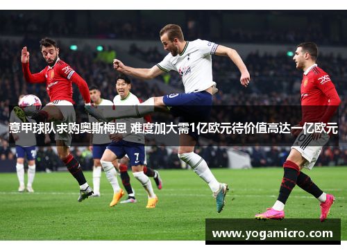 意甲球队求购奥斯梅恩 难度加大需1亿欧元待价值高达一亿欧元